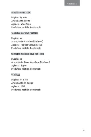 #MOBILIZE



SPRITE SECOND SKIN

Página: 87 e 92
Anunciante: Sprite
Agência: WMcCann
Produtora mobile: Pontomobi

SAMPLING MACHINE CAREFREE

Página: 97
Anunciante: Carefree (Unilever)
Agência: Pepper Comunicação
Produtora mobile: Pontomobi

SAMPLING MACHINE DOVE MEN+CARE

Página: 98
Anunciante: Dove Men+Care (Unilever)
Agência: Super
Produtora mobile: Pontomobi

OI PAGGO

Página: 101 e 102
Anunciante: Oi Paggo
Agência: NBS
Produtora mobile: Pontomobi




                                                   117
 