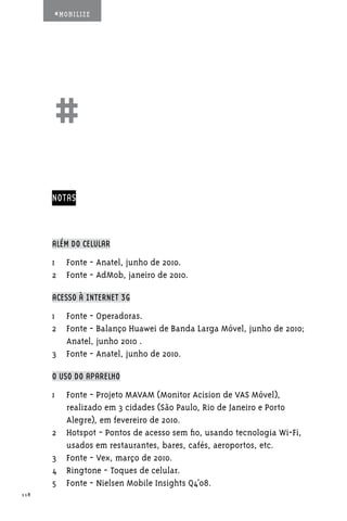 #MOBILIZE




      ##
      NOTAS



      ALÉM DO CELULAR

      1	 Fonte - Anatel, junho de 2010.
      2	 Fonte - AdMob, janeiro de 2010.

      ACESSO À INTERNET 3G

      1	 Fonte - Operadoras.
      2	 Fonte - Balanço Huawei de Banda Larga Móvel, junho de 2010;
         Anatel, junho 2010 .
      3	 Fonte - Anatel, junho de 2010.

      O USO DO APARELHO

      1	 Fonte - Projeto MAVAM (Monitor Acision de VAS Móvel),
         realizado em 3 cidades (São Paulo, Rio de Janeiro e Porto
         Alegre), em fevereiro de 2010.
      2	 Hotspot - Pontos de acesso sem fio, usando tecnologia Wi-Fi,
         usados em restaurantes, bares, cafés, aeroportos, etc.
      3	 Fonte - Vex, março de 2010.
      4	 Ringtone - Toques de celular.
      5	 Fonte - Nielsen Mobile Insights Q4’08.
118
 