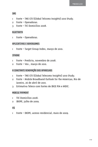 #MOBILIZE



SMS

1	 Fonte - TNS GTI (Global Telcoms Insights) 2010 Study.
2	 Fonte - Operadoras.
3	 Fonte - TIC Domicílios 2008.

BLUETOOTH

1	 Fonte - Operadoras.

APLICATIVOS E ADVERGAMES

1	 Fonte - Target Group Index, março de 2010.

IPHONE

1	 Fonte - Predicta, novembro de 2008.
2	 Fonte - Vex , março de 2010.

A CONSTANTE RENOVAÇÃO DOS APARELHOS

1	 Fonte - TNS GTI (Global Telecoms Insights) 2010 Study.
2	 Fonte - Mobile Broadband Outlook for the Americas, Rio de
   Janeiro, 26 de abril de 2010.
3	 Estimativa Teleco com fontes de IBGE PIA e MDIC.

MOBILE PAYMENT

1	 TIC Domicílios 2008.
2	 IBOPE, julho de 2009.

4G

1	 Fonte - IBOPE, acesso residencial, maio de 2009.




                                                                  119
 