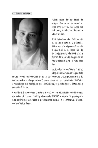 RICARDO CAVALLINI

                                    Com mais de 20 anos de
                                    experiência em comunica-
                                    ção interativa, sua atuação
                                    a brange várias áreas e
                                    disciplinas.
                                    Foi Diretor de Mídia da
                                    F/Nazca Saatchi & Saatchi,
                                    Diretor de Operações da
                                    Euro RSCG4D, Diretor de
                                    Planejamento da W/Brasil e
                                    Sócio-Diretor de Engenharia
                                    da agência digital Organic
                                    Inc.
                                    Autor dos livros “O marketing
                                    depois de amanhã”, que fala
sobre novas tecnologias e seu impacto sobre o comportamento do
consumidor e “Onipresente”, que coloca em um contexto histórico
a transição do mercado de comunicação, ajudando a entender o
cenário futuro.
Cavallini é Vice-Presidente da Fischer+Fala!, professor do curso
de extensão de marketing direto da ABEMD e acumula passagens
por agências, veículos e produtoras como JWT, DM9DDB, globo.
com e Vetor Zero.
 