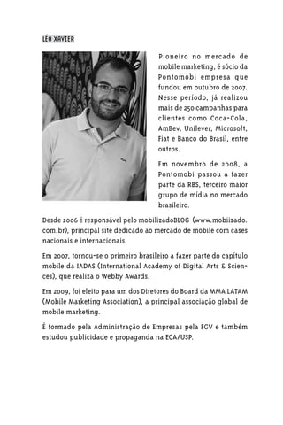 LÉO XAVIER

                                     Pioneiro no mercado de
                                     mobile marketing, é sócio da
                                     Pontomobi empresa que
                                     fundou em outubro de 2007.
                                     Nesse período, já realizou
                                     mais de 250 campanhas para
                                     clientes como Coca-Cola,
                                     AmBev, Unilever, Microsoft,
                                     Fiat e Banco do Brasil, entre
                                     outros.
                                     Em novembro de 2008, a
                                     Pontomobi passou a fazer
                                     parte da RBS, terceiro maior
                                     grupo de mídia no mercado
                                     brasileiro.
Desde 2006 é responsável pelo mobilizadoBLOG (www.mobiizado.
com.br), principal site dedicado ao mercado de mobile com cases
nacionais e internacionais.
Em 2007, tornou-se o primeiro brasileiro a fazer parte do capítulo
mobile da IADAS (International Academy of Digital Arts & Scien-
ces), que realiza o Webby Awards.
Em 2009, foi eleito para um dos Diretores do Board da MMA LATAM
(Mobile Marketing Association), a principal associação global de
mobile marketing.
É formado pela Administração de Empresas pela FGV e também
estudou publicidade e propaganda na ECA/USP.
 