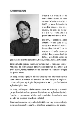 ALON SOCHACZEWSKI

                                    Depois de tra balhar no
                                    mercado financeiro, na Bolsa
                                    de Mercadoria e Futuros -
                                    BM&F, na mesa de fundos de
                                    grandes bancos, em 1995,
                                    investiu no início do merca-
                                    do d ig ita l f und ando a
                                    produtora multimídia WBD.
                                     Em 1999, se associou à rede
                                     internacional Euro RSCG
                                     do grupo mundial Havas,
                                     fundando a Euro RSCG 4D. Foi
                                     responsável pela presença
                                     digital do grupo na América
                                     Latina, atendendo a mais de
500 grandes clientes como Intel, Nokia, AmBev, FEMSA e Microsoft.
Conquistando mais de 200 importantes prêmios nacionais e inter-
nacionais de comunicação como Cannes Festival, One Show, Clio
entre outros, tornou-se membro do board internacional de criação
do grupo Havas.
Em 2007, iniciou o projeto de criar um grupo de empresas digitais
para atender e investir no mercado de comunicação e negócios,
começando pela aquisição da própria Euro RSCG 4D e fundando a
agência digital Sinc.
Em 2009, foi lançada oficialmente a OON Networking, o primeiro
grupo brasileiro de empresas digitais entre agências digitais,
mobile, e-commerce, mídia, redes sociais e tecnologia para
atender ao mercado brasileiro e global.
Atualmente exerce o comando da OON Networking empreendendo
e dirigindo executivamente os clientes e as empresas do grupo.
 