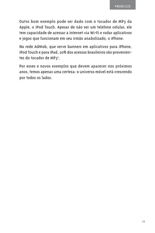 #MOBILIZE



Outro bom exemplo pode ser dado com o tocador de MP3 da
Apple, o iPod Touch. Apesar de não ser um telefone celular, ele
tem capacidade de acessar a internet via Wi-Fi e rodar aplicativos
e jogos que funcionam em seu irmão anabolizado, o iPhone.
Na rede AdMob, que serve banners em aplicativos para iPhone,
iPod Touch e para iPad, 20% dos acessos brasileiros são provenien-
tes do tocador de MP32.
Por esses e novos exemplos que devem aparecer nos próximos
anos, temos apenas uma certeza: o universo móvel está crescendo
por todos os lados.




                                                                     13
 