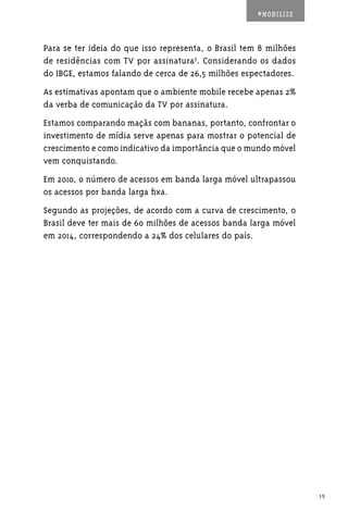 #MOBILIZE



Para se ter ideia do que isso representa, o Brasil tem 8 milhões
de residências com TV por assinatura3. Considerando os dados
do IBGE, estamos falando de cerca de 26,5 milhões espectadores.
As estimativas apontam que o ambiente mobile recebe apenas 2%
da verba de comunicação da TV por assinatura.
Estamos comparando maçãs com bananas, portanto, confrontar o
investimento de mídia serve apenas para mostrar o potencial de
crescimento e como indicativo da importância que o mundo móvel
vem conquistando.
Em 2010, o número de acessos em banda larga móvel ultrapassou
os acessos por banda larga fixa.
Segundo as projeções, de acordo com a curva de crescimento, o
Brasil deve ter mais de 60 milhões de acessos banda larga móvel
em 2014, correspondendo a 24% dos celulares do país.




                                                                   15
 