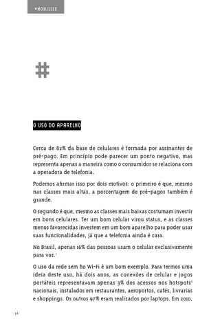 #MOBILIZE




     ##
     O USO DO APARELHO


     Cerca de 82% da base de celulares é formada por assinantes de
     pré-pago. Em princípio pode parecer um ponto negativo, mas
     representa apenas a maneira como o consumidor se relaciona com
     a operadora de telefonia.
     Podemos afirmar isso por dois motivos: o primeiro é que, mesmo
     nas classes mais altas, a porcentagem de pré-pagos também é
     grande.
     O segundo é que, mesmo as classes mais baixas costumam investir
     em bons celulares. Ter um bom celular virou status, e as classes
     menos favorecidas investem em um bom aparelho para poder usar
     suas funcionalidades, já que a telefonia ainda é cara.
     No Brasil, apenas 16% das pessoas usam o celular exclusivamente
     para voz.1
     O uso da rede sem fio Wi-Fi é um bom exemplo. Para termos uma
     ideia deste uso, há dois anos, as conexões de celular e jogos
     portáteis representavam apenas 3% dos acessos nos hotspots2
     nacionais, instalados em restaurantes, aeroportos, cafés, livrarias
     e shoppings. Os outros 97% eram realizados por laptops. Em 2010,

16
 