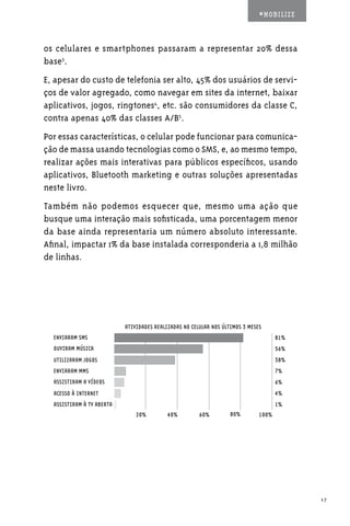 #MOBILIZE



os celulares e smartphones passaram a representar 20% dessa
base3.
E, apesar do custo de telefonia ser alto, 45% dos usuários de servi-
ços de valor agregado, como navegar em sites da internet, baixar
aplicativos, jogos, ringtones4, etc. são consumidores da classe C,
contra apenas 40% das classes A/B5.
Por essas características, o celular pode funcionar para comunica-
ção de massa usando tecnologias como o SMS, e, ao mesmo tempo,
realizar ações mais interativas para públicos específicos, usando
aplicativos, Bluetooth marketing e outras soluções apresentadas
neste livro.
Também não podemos esquecer que, mesmo uma ação que
busque uma interação mais sofisticada, uma porcentagem menor
da base ainda representaria um número absoluto interessante.
Afinal, impactar 1% da base instalada corresponderia a 1,8 milhão
de linhas.




                           ATIVIDADES REALIZADAS NO CELULAR NOS ÚLTIMOS 3 MESES
  ENVIARAM SMS                                                                       81%
  OUVIRAM MÚSICA                                                                     56%
  UTILIZARAM JOGOS                                                                   38%
  ENVIARAM MMS                                                                       7%
  ASSISTIRAM A VÍDEOS                                                                6%
  ACESSO À INTERNET                                                                  4%
  ASSISTIRAM À TV ABERTA                                                             1%
                               20%         40%         60%         80%        100%




                                                                                           17
 