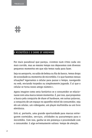 #MOBILIZE




     ##
     O MICROTÉDIO E O SHARE OF HARDWARE


     Por mais paradoxal que pareça, vivemos num ritmo cada vez
     mais corrido, mas ao mesmo tempo nos deparamos com diversos
     pequenos momentos em que não temos nada para fazer.
     Seja no aeroporto, no salão de beleza ou fila do banco, temos drops
     de ociosidade ou momentos de microtédio. E o que fazemos nessas
     situações? Agarramos o celular para passar o tempo, navegando
     na web, enviando torpedos ou simplesmente jogando. É aí que o
     celular se torna nosso amigo número 1.
     Agora imagine como seria fantástico se o consumidor se relacio-
     nasse com uma marca nesses momentos. É, por isso, que propomos
     a busca pela conquista de share of hardware, em outras palavras,
     a conquista de um espaço no aparelho móvel do consumidor, seja
     ele um celular, um videogame, um player multimídia ou um livro
     eletrônico.
     Está aí, portanto, uma grande oportunidade para marcas entre-
     garem conteúdos, serviços, utilidades ou passatempos para o
     microtédio. Com isso, ganha-se em presença e proximidade com
     o consumidor. E algo extremamente valioso: tempo de atenção.

18
 