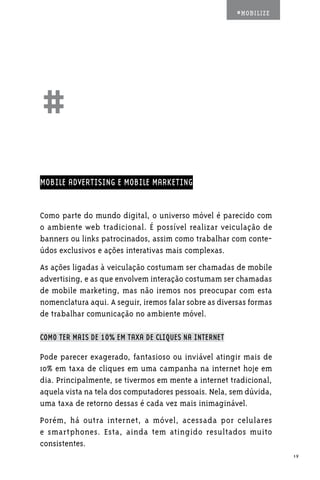 #MOBILIZE




##
MOBILE ADVERTISING E MOBILE MARKETING


Como parte do mundo digital, o universo móvel é parecido com
o ambiente web tradicional. É possível realizar veiculação de
banners ou links patrocinados, assim como trabalhar com conte-
údos exclusivos e ações interativas mais complexas.
As ações ligadas à veiculação costumam ser chamadas de mobile
advertising, e as que envolvem interação costumam ser chamadas
de mobile marketing, mas não iremos nos preocupar com esta
nomenclatura aqui. A seguir, iremos falar sobre as diversas formas
de trabalhar comunicação no ambiente móvel.

COMO TER MAIS DE 10% EM TAXA DE CLIQUES NA INTERNET

Pode parecer exagerado, fantasioso ou inviável atingir mais de
10% em taxa de cliques em uma campanha na internet hoje em
dia. Principalmente, se tivermos em mente a internet tradicional,
aquela vista na tela dos computadores pessoais. Nela, sem dúvida,
uma taxa de retorno dessas é cada vez mais inimaginável.
Porém, há outra internet, a móvel, acessada por celulares
e smartphones. Esta, ainda tem atingido resultados muito
consistentes.
                                                                     19
 