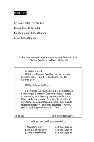 EXPEDIENTE


Revisão técnica: Terence Reis
Edição: Ricardo Cavallini
Projeto gráfico: Binho Miranda
Capa: Binho Miranda




       Dados Internacionais de Catalogação na Publicação (CIP)
                (Câmara Brasileira do Livro, SP, Brasil)



             Cavallini, Ricardo
             Mobilize / Ricardo Cavallini, Léo Xavier, Alon
          Sochaczewski. -- 1. ed. -- São Paulo : Ed. dos
          Autores, 2010.

                ISBN 978-85-908688-3-5

               1. Comunicação em marketing 2. Comunicação
          e tecnologia 3. Internet (Rede de computadores)
          4. Marketing na Internet 5. Mensagens de texto
          (Sistema de telefonia) 6. Publicidade na Internet
          7. Sistemas de comunicação móvel 8. Sistemas de
          telecomunicação 9. Telefones celulares I. Xavier,
          Léo. II. Sochaczewski, Alon. III. Título.


    10-06041	                            CDD-658.8002854692

                     Índices para catálogo sistemático:

	               1. Marketing móvel	         658.8002854692
	               2. Mobile advertising	      658.8002854692
	               3. Mobile marketing	        658.8002854692
 