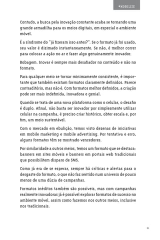 #MOBILIZE



Contudo, a busca pela inovação constante acaba se tornando uma
grande armadilha para os meios digitais, em especial o ambiente
móvel.
É a síndrome do “já fizeram isso antes?”. Se o formato já foi usado,
seu valor é dizimado instantaneamente. Se não, é melhor correr
para colocar a ação no ar e fazer algo genuinamente inovador.
Bobagem. Inovar é sempre mais desafiador no conteúdo e não no
formato.
Para qualquer meio se tornar minimamente consistente, é impor-
tante que também existam formatos claramente definidos. Parece
contraditório, mas não é. Com formatos melhor definidos, a criação
pode ser mais indefinida, inovadora e genial.
Quando se trata de uma nova plataforma como o celular, o desafio
é duplo. Afinal, não basta ser inovador por simplesmente utilizar
celular na campanha, é preciso criar histórico, obter escala e, por
fim, um meio sustentável.
Com o mercado em ebulição, temos visto dezenas de iniciativas
em mobile marketing e mobile advertising. Por tentativa e erro,
alguns formatos têm se mostrado vencedores.
Por similaridade a outros meios, temos um formato que se destaca:
banners em sites móveis e banners em portais web tradicionais
que possibilitem disparo de SMS.
Como já era de se esperar, sempre há críticas e alertas para o
desgaste do formato, o que não faz sentido num universo de pouco
menos de uma dúzia de campanhas.
Formatos inéditos também são possíveis, mas com campanhas
realmente inovadoras já é possível explorar formatos de sucesso no
ambiente móvel, assim como fazemos nos outros meios, inclusive
nos tradicionais.



                                                                       21
 