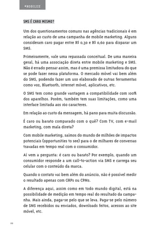#MOBILIZE



     SMS É CARO MESMO?

     Um dos questionamentos comuns nas agências tradicionais é em
     relação ao custo de uma campanha de mobile marketing. Alguns
     consideram caro pagar entre R$ 0,30 e R$ 0,60 para disparar um
     SMS.
     Primeiramente, vale uma repassada conceitual. De uma maneira
     geral, há uma associação direta entre mobile marketing e SMS.
     Não é errado pensar assim, mas é uma premissa limitadora do que
     se pode fazer nessa plataforma. O mercado móvel vai bem além
     do SMS, podendo fazer um uso elaborado de outras ferramentas
     como voz, Bluetooth, internet móvel, aplicativos, etc.
     O SMS tem como grande vantagem a compatibilidade com 100%
     dos aparelhos. Porém, também tem suas limitações, como uma
     interface limitada aos 160 caracteres.
     Em relação ao custo da mensagem, há pano para muita discussão.
     É caro ou barato comparado com o quê? Com TV, com e-mail
     marketing, com mala direta?
     Com mobile marketing, saímos do mundo de milhões de impactos
     potenciais (opportunities to see) para o de milhares de conversas
     travadas em tempo real com o consumidor.
     Aí vem a pergunta: é caro ou barato? Por exemplo, quando um
     consumidor responde a um call-to-action via SMS e carrega seu
     celular com o conteúdo da marca.
     Quando o contato vai bem além do anúncio, não é possível medir
     o resultado apenas com GRPs ou CPMs.
     A diferença aqui, assim como em todo mundo digital, está na
     possibilidade de medição em tempo real do resultado da campa-
     nha. Mais ainda, paga-se pelo que se leva. Paga-se pelo número
     de SMS recebidos ou enviados, downloads feitos, acessos ao site
     móvel, etc.

22
 