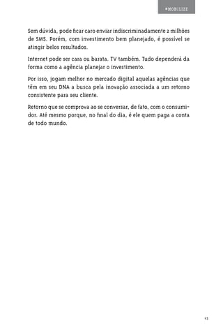 #MOBILIZE



Sem dúvida, pode ficar caro enviar indiscriminadamente 2 milhões
de SMS. Porém, com investimento bem planejado, é possível se
atingir belos resultados.
Internet pode ser cara ou barata. TV também. Tudo dependerá da
forma como a agência planejar o investimento.
Por isso, jogam melhor no mercado digital aquelas agências que
têm em seu DNA a busca pela inovação associada a um retorno
consistente para seu cliente.
Retorno que se comprova ao se conversar, de fato, com o consumi-
dor. Até mesmo porque, no final do dia, é ele quem paga a conta
de todo mundo.




                                                                   23
 