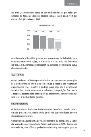 #MOBILIZE



No Brasil, são enviados cerca de 600 milhões de SMS por mês2, por
pessoas de todas as idades e classes sociais. Já em 2008, 39% das
classes D/E já enviavam SMS3.

                             ENVIAR OU RECEBER SMS


               100%
                       74%      70%        60%       39%

               75%

               50%

               25%


               0%
                        A         B         C        D/E




Amplamente difundido graças aos programas de televisão com
suas enquetes e votações, a interação via SMS não tem barreiras
de uso. É uma interação democrática, simples e com baixa curva
de aprendizado.

TEXT-TO-WIN

O SMS pode ser utilizado para todo tipo de concurso ou promoção,
seja com prêmios imediatos (ex: envie e receba um ringtone),
cuponagem (ex.: mostre o código para receber o desconto),
sorteios (ex.: envie e concorra a prêmios), competições (ex.: envie
a resposta correta para participar) ou até mesmo, concursos cultu-
rais (ex.: a melhor frase ganha).

SMS PATROCINADO

O SMS pode ser inclusive tratado como benefício, sendo patro-
cinado pela marca, permitindo que seus consumidores enviem
mensagens gratuitas.
Como parte da campanha de relacionamento da campanha O Sabor
da Verdade, o achocolatado Toddy patrocinou o SMS. Acessando
seu website, seu público poderia enviar até 5 mensagens para os
                                                                       25
 