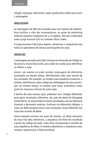 #MOBILIZE



     amigos, de graça. Indicando a ação, ganhariam crédito para mais
     5 mensagens.

     LARGE ACCOUNT

     As mensagens de SMS são enviadas para um número de telefone.
     Para facilitar a vida dos consumidores, as ações de marketing
     utilizam números compostos de 4 a 6 dígitos. Eles são conhecidos
     como Large Account (LA) ou Common Short Codes.
     O Large Account é fácil para digitar, memorizar e compatível com
     todas as operadoras de celular participantes da ação.

     CÓDIGO SMS

     A mensagem enviada pelo SMS costuma ser chamada de código ou
     de palavra chave (keyword), pois pode ser usada para identificar
     ou definir a ação.
     Assim, um mesmo LA pode receber mensagens de diferentes
     promoções ao mesmo tempo, identificando cada uma através de
     seu conteúdo. Por exemplo, ao receber uma sequência numérica, o
     sistema identificaria como código da embalagem de uma promo-
     ção. Ao mesmo tempo, se receber uma frase, entenderia como
     parte do concurso cultural de outra ação.
     E dentro de uma mesma ação, podemos usar códigos diferentes
     para gerar resultados diferentes. Na ação de Natal do Shopping
     Center Norte, os consumidores foram convidados a enviar SMS para
     iluminar a decoração natalina. Existiam 100 diferentes códigos, e
     cada um deles proporcionava uma animação visual diferente nas
     luzes das árvores de Natal.
     Outro exemplo ocorreu nas salas de cinema, no filme interativo
     do novo Fiat Idea Adventure, a sequência do filme era escolhida
     a partir do código enviado. Cada letra correspondia à escolha de
     uma sequência do filme. O sistema identificava a sequência mais
     votada e apresentava o filme escolhido.
26
 