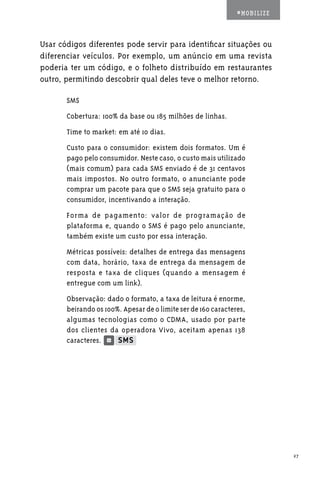 #MOBILIZE



Usar códigos diferentes pode servir para identificar situações ou
diferenciar veículos. Por exemplo, um anúncio em uma revista
poderia ter um código, e o folheto distribuído em restaurantes
outro, permitindo descobrir qual deles teve o melhor retorno.

       SMS
       Cobertura: 100% da base ou 185 milhões de linhas.
       Time to market: em até 10 dias.
       Custo para o consumidor: existem dois formatos. Um é
       pago pelo consumidor. Neste caso, o custo mais utilizado
       (mais comum) para cada SMS enviado é de 31 centavos
       mais impostos. No outro formato, o anunciante pode
       comprar um pacote para que o SMS seja gratuito para o
       consumidor, incentivando a interação.
       Forma de pagamento: valor de programação de
       plataforma e, quando o SMS é pago pelo anunciante,
       também existe um custo por essa interação.
       Métricas possíveis: detalhes de entrega das mensagens
       com data, horário, taxa de entrega da mensagem de
       resposta e taxa de cliques (quando a mensagem é
       entregue com um link).
       Observação: dado o formato, a taxa de leitura é enorme,
       beirando os 100%. Apesar de o limite ser de 160 caracteres,
       algumas tecnologias como o CDMA, usado por parte
       dos clientes da operadora Vivo, aceitam apenas 138
       caracteres.




                                                                           27
 