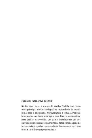 CARNAVAL INTERATIVO PORTELA

No Carnaval 2010, a escola de samba Portela teve como
tema principal a inclusão digital e a importância da tecno-
logia para a sociedade. Aproveitando o tema, a Positivo
Informática realizou uma ação para levar o consumidor
para desfilar na avenida. Um painel instalado em um dos
carros alegóricos da escola mostrava fotos e mensagens de
texto enviadas pelos consumidores. Foram mais de 7.500
fotos e 10 mil mensagens enviadas.
 
