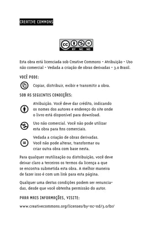 CREATIVE COMMONS




Esta obra está licenciada sob Creative Commons - Atribuição - Uso
não comercial - Vedada a criação de obras derivadas - 3.0 Brasil.

VOCÊ PODE:
       Copiar, distribuir, exibir e transmitir a obra.

SOB AS SEGUINTES CONDIÇÕES:
       Atribuição. Você deve dar crédito, indicando
       os nomes dos autores e endereço do site onde
       o livro está disponível para download.
       Uso não comercial. Você não pode utilizar
       esta obra para fins comerciais.
       Vedada a criação de obras derivadas.
       Você não pode alterar, transformar ou
       criar outra obra com base nesta.
Para qualquer reutilização ou distribuição, você deve
deixar claro a terceiros os termos da licença a que
se encontra submetida esta obra. A melhor maneira
de fazer isso é com um link para esta página.
Qualquer uma destas condições podem ser renun­ ia­
                                               c
das, desde que você obtenha permissão do autor.

PARA MAIS INFORMAÇÕES, VISITE:
www.creativecommons.org/licenses/by-nc-nd/3.0/br/
 