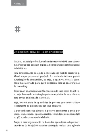 #MOBILIZE




     ##
     SMS BROADCAST (BASE OPT-IN DAS OPERADORAS)


     Em 2010, a Anatel proibiu formalmente o envio de SMS para consu-
     midores que não pediram explicitamente para receber mensagens
     publicitárias.
     Esta determinação só ajuda o mercado de mobile marketing.
     Afinal, o que passa a ser proibido é o envio de SMS sem prévia
     autorização do consumidor, ou seja, o spam via celular. Logo,
     nada mais acertado para quem concorda com as boas práticas
     de marketing.
     Desde 2007, as operadoras estão construindo suas bases de opt-in,
     ou seja, buscando autorização prévia e explícita de seus clientes
     para enviar publicidade via celular.
     Hoje, existem mais de 25 milhões de pessoas que autorizaram o
     recebimento de propaganda em seus celulares.
     E, por conhecer seus clientes, é possível segmentar o envio por
     idade, sexo, cidade, tipo de aparelho, velocidade de conexão (2G
     ou 3G) e pelo consumo de telefonia.
     Graças a essa segmentação na base das operadoras, o hipermer-
     cado Extra da Rua João Cachoeira conseguiu realizar uma ação de
32
 