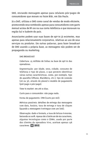 #MOBILIZE



SMS, enviando mensagem apenas para celulares pós-pagos de
consumidores que moram no Itaim Bibi, em São Paulo.
Já a Dell, utilizou o SMS como canal de vendas de modo eficiente,
promovendo seus notebooks apenas para consumidores com gasto
mensal acima de R$ 100 na sua conta telefônica e que moravam na
região Sul e Sudeste do país.
Anunciantes podem usar suas bases de opt-in já existentes, mas
apenas para relacionamento corporativo, relativas ao uso de seus
serviços ou produtos. Em outras palavras, para fazer broadcast
de SMS usando a própria base, as mensagens não podem ser de
propaganda ou marketing.

       SMS BROADCAST
       Cobertura: 25 milhões de linhas na base de opt-in das
       operadoras.
       Segmentação: por idade, sexo, cidade, consumo de
       telefonia e tipo de plano, o que permite identificar
       várias outras características, como, por exemplo, tipo
       de aparelho (iPhone, BlackBerry, etc.), tipo de conexão
       (2G ou 3G, através do plano) e modelo de pagamento
       (pré-pago e pós-pago).
       Time to market: em até 10 dias.
       Custo para o consumidor: não paga nada.
       Forma de pagamento: CPM (custo por mil).
       Métricas possíveis: detalhes de entrega das mensagens
       com data, horário, taxa de entrega e taxa de cliques
       (quando a mensagem é entregue com um link).
       Observação: dado o formato, a taxa de leitura é enorme,
       beirando os 100%. Apesar de o limite ser de 160 caracteres,
       algumas tecnologias como o CDMA, usado por parte
       dos clientes da operadora Vivo, aceitam apenas 138
       caracteres.


                                                                           33
 
