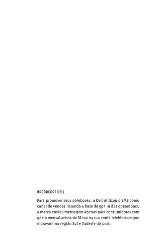 BROADCAST DELL

Para promover seus notebooks, a Dell utilizou o SMS como
canal de vendas. Usando a base de opt-in das operadoras,
a marca enviou mensagem apenas para consumidores com
gasto mensal acima de R$ 100 na sua conta telefônica e que
moravam na região Sul e Sudeste do país.
 