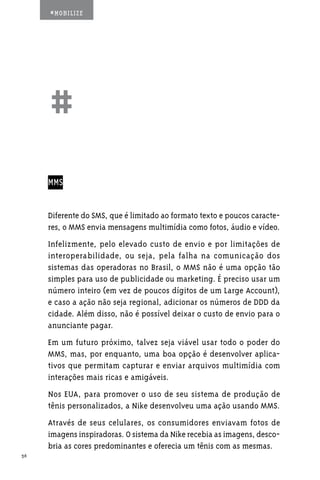 #MOBILIZE




     ##
     MMS


     Diferente do SMS, que é limitado ao formato texto e poucos caracte-
     res, o MMS envia mensagens multimídia como fotos, áudio e vídeo.
     Infelizmente, pelo elevado custo de envio e por limitações de
     interoperabilidade, ou seja, pela falha na comunicação dos
     sistemas das operadoras no Brasil, o MMS não é uma opção tão
     simples para uso de publicidade ou marketing. É preciso usar um
     número inteiro (em vez de poucos dígitos de um Large Account),
     e caso a ação não seja regional, adicionar os números de DDD da
     cidade. Além disso, não é possível deixar o custo de envio para o
     anunciante pagar.
     Em um futuro próximo, talvez seja viável usar todo o poder do
     MMS, mas, por enquanto, uma boa opção é desenvolver aplica-
     tivos que permitam capturar e enviar arquivos multimídia com
     interações mais ricas e amigáveis.
     Nos EUA, para promover o uso de seu sistema de produção de
     tênis personalizados, a Nike desenvolveu uma ação usando MMS.
     Através de seus celulares, os consumidores enviavam fotos de
     imagens inspiradoras. O sistema da Nike recebia as imagens, desco-
     bria as cores predominantes e oferecia um tênis com as mesmas.
36
 