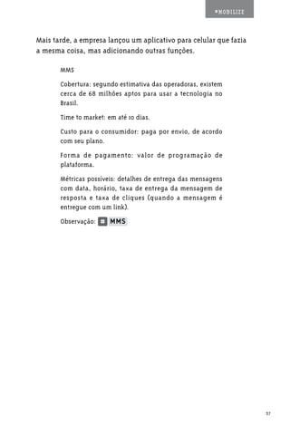 #MOBILIZE



Mais tarde, a empresa lançou um aplicativo para celular que fazia
a mesma coisa, mas adicionando outras funções.

       MMS
       Cobertura: segundo estimativa das operadoras, existem
       cerca de 68 milhões aptos para usar a tecnologia no
       Brasil.
       Time to market: em até 10 dias.
       Custo para o consumidor: paga por envio, de acordo
       com seu plano.
       Forma de pagamento: valor de programação de
       plataforma.
       Métricas possíveis: detalhes de entrega das mensagens
       com data, horário, taxa de entrega da mensagem de
       resposta e taxa de cliques (quando a mensagem é
       entregue com um link).
       Observação:




                                                                     37
 