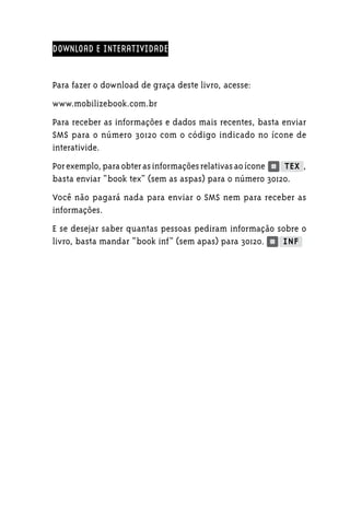 DOWNLOAD E INTERATIVIDADE


Para fazer o download de graça deste livro, acesse:
www.mobilizebook.com.br
Para receber as informações e dados mais recentes, basta enviar
SMS para o número 30120 com o código indicado no ícone de
interativide.
Por exemplo, para obter as informações relativas ao ícone     ,
basta enviar “book tex” (sem as aspas) para o número 30120.
Você não pagará nada para enviar o SMS nem para receber as
informações.
E se desejar saber quantas pessoas pediram informação sobre o
livro, basta mandar “book inf” (sem apas) para 30120.
 