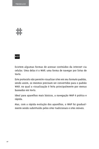 #MOBILIZE




     ##
     WAP


     Existem algumas formas de acessar conteúdos da internet via
     celular. Uma delas é o WAP, uma forma de navegar por listas de
     texto.
     Este protocolo não permite visualizar sites em seu formato padrão,
     sendo assim, os mesmos precisam ser convertidos para o padrão
     WAP, no qual a visualização é feita principalmente por menus
     baseados em texto.
     Ideal para aparelhos mais básicos, a navegação WAP é prática e
     rápida.
     Mas, com a rápida evolução dos aparelhos, o WAP foi gradual-
     mente sendo substituído pelos sites tradicionais e sites móveis.




40
 