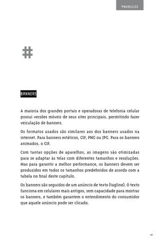 #MOBILIZE




##
BANNERS


A maioria dos grandes portais e operadoras de telefonia celular
possui versões móveis de seus sites principais, permitindo fazer
veiculação de banners.
Os formatos usados são similares aos dos banners usados na
internet. Para banners estáticos, GIF, PNG ou JPG. Para os banners
animados, o GIF.
Com tantas opções de aparelhos, as imagens são otimizadas
para se adaptar às telas com diferentes tamanhos e resoluções.
Mas para garantir a melhor performance, os banners devem ser
produzidos em todos os tamanhos predefinidos de acordo com a
tabela no final deste capítulo.
Os banners são seguidos de um anúncio de texto (tagline). O texto
funciona em celulares mais antigos, sem capacidade para mostrar
os banners, e também garantem o entendimento do consumidor
que aquele anúncio pode ser clicado.




                                                                     41
 