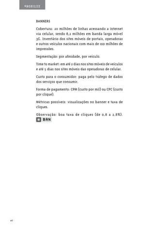 #MOBILIZE



           BANNERS
           Cobertura: 20 milhões de linhas acessando a internet
           via celular, sendo 8,2 milhões em banda larga móvel
           3G. Inventário dos sites móveis de portais, operadoras
           e outros veículos nacionais com mais de 100 milhões de
           impressões.
           Segmentação: por afinidade, por veículo.
           Time to market: em até 2 dias nos sites móveis de veículos
           e até 5 dias nos sites móveis das operadoras de celular.
           Custo para o consumidor: paga pelo tráfego de dados
           dos serviços que consumir.
           Forma de pagamento: CPM (custo por mil) ou CPC (custo
           por clique).
           Métricas possíveis: visualizações no banner e taxa de
           cliques.
           Observação: boa taxa de cliques (de 0,8 a 2,8%).




42
 