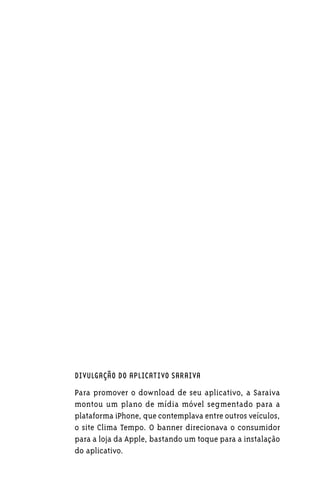 DIVULGAÇÃO DO APLICATIVO SARAIVA

Para promover o download de seu aplicativo, a Saraiva
montou um plano de mídia móvel segmentado para a
plataforma iPhone, que contemplava entre outros veículos,
o site Clima Tempo. O banner direcionava o consumidor
para a loja da Apple, bastando um toque para a instalação
do aplicativo.
 