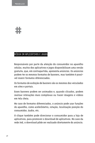#MOBILIZE




     ##
     MÍDIA EM APLICATIVOS E JOGOS


     Responsáveis por parte da atenção do consumidor no aparelho
     celular, muitos dos aplicativos e jogos disponibilizam uma versão
     gratuita, que, em contrapartida, apresenta anúncios. Os anúncios
     podem ter os mesmos formatos de banners, mas também é possí-
     vel inserir formatos diferenciados.
     Os formatos de exibição de banners são os mesmos dos veiculados
     em sites e portais.
     Esses banners podem ser animados e, quando clicados, podem
     realizar interações mais complexas ou trazer imagens e vídeos
     em tela cheia.
     No caso de formatos diferenciados, o anúncio pode usar funções
     do aparelho, como acelerômetro, rotação, localização posição do
     consumidor, áudio, etc.
     O clique também pode direcionar o consumidor para a loja de
     aplicativos, para promover o download de aplicativos. No caso da
     rede iAd, o download pôde ser realizado diretamente do anúncio.



46
 