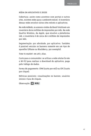 #MOBILIZE



MÍDIA EM APLICATIVOS E JOGOS
Cobertura: assim como acontece com portais e outros
sites, existem redes para o ambiente móvel. O inventário
dessas redes envolve vários sites móveis e aplicativos.
Na rede AdMob, os acessos vindos do Brasil totalizam um
inventário de 60 milhões de impressões por mês. Na rede
Quattro Wireless, da Apple, que envolve a plataforma
iAd, o inventário é de cerca de 6 milhões de impressões
por mês.
Segmentação: por afinidade, por aplicativo. Também
é possível veicular os banners somente em um tipo de
aparelho (iPhone ou BlackBerry, por exemplo).
Time to market: em até 5 dias.
Custo para o consumidor: se utilizar a rede celular (e não
o Wi-Fi) para realizar o download do aplicativo, paga
pelo tráfego de dados.
Forma de pagamento: CPM (custo por mil) ou CPC (custo
por clique).
Métricas possíveis: visualizações no banner, usuários
únicos e taxa de cliques.
Observação:




                                                                   47
 