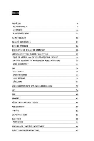 ÍNDICE


PREFÁCIOS	                                               8
 RICARDO CAVALLINI	                                      9
 LÉO XAVIER	                                            10
 ALON SOCHACZEWSKI	                                     11

ALÉM DO CELULAR	                                        12
ACESSO À INTERNET 3G	                                   14
O USO DO APARELHO	                                      16
O MICROTÉDIO E O SHARE OF HARDWARE	                     18
MOBILE ADVERTISING E MOBILE MARKETING	                  19
 COMO TER MAIS DE 10% EM TAXA DE CLIQUES NA INTERNET	   19
 EM BUSCA DOS FORMATOS MATADORES EM MOBILE MARKETING	   20
 SMS É CARO MESMO?	                                     22

SMS	                                                    24
 TEXT-TO-WIN	                                           25
 SMS PATROCINADO	                                       25
 LARGE ACCOUNT	                                         26
 CÓDIGO SMS	                                            26

SMS BROADCAST (BASE OPT-IN DAS OPERADORAS)	             32
MMS	                                                    36
WAP	                                                    40
BANNERS	                                                41
MÍDIA EM APLICATIVOS E JOGOS	                           46
MOBILE SEARCH	                                          50
TV MÓVEL	                                               52
CHIP ADVERTISING	                                       56
BLUETOOTH	                                              58
 PERTINÊNCIA	                                           59

DOWNLOAD DE CONTEÚDO PATROCINADO	                       64
PUBLICIDADE EM TELAS INATIVAS	                          65
 