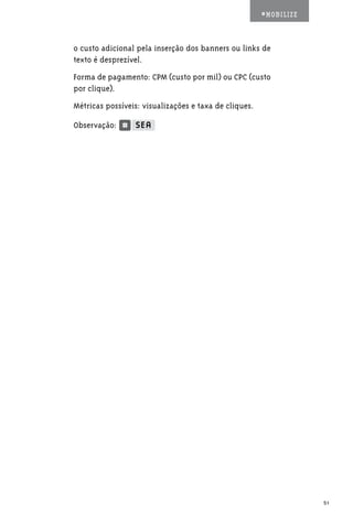 #MOBILIZE



o custo adicional pela inserção dos banners ou links de
texto é desprezível.
Forma de pagamento: CPM (custo por mil) ou CPC (custo
por clique).
Métricas possíveis: visualizações e taxa de cliques.

Observação:




                                                                   51
 
