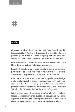 #MOBILIZE




     ##
     TV MÓVEL


     Algumas operadoras de celular, como a Oi, TIM e Claro, disponibi-
     lizam conteúdo de TV através de sua rede. O consumidor não paga
     pelo tráfego de dados, mas pode comprar pacotes de horas para
     assistir aos canais como Discovery, CNN, ESPN Brasil, MTV, etc.
     Estes canais estão preparados para receber comerciais, como
     filmes de 30 segundos e vinhetas de 5 segundos.
     Também é viável prover conteúdo gratuito para o consumidor,
     patrocinando os canais existentes ou criando um canal próprio,
     com conteúdo proprietário ou licenciado pelo anunciante.
     Foi o que fez a Johnnie Walker em sua campanha para divulgar
     o uísque Black Label. A marca veiculou dentro da TV móvel por
     assinatura da TIM, vídeos de 4 a 5 minutos com entrevistas de
     personalidades de diferentes ramos como: Amyr Klink, Guilherme
     Spinelli, João Carlos Martins, Jun Sakamoto e Osgemeos.
     Existem outras formas de assistir ao conteúdo televisivo no celular.
     Alguns aparelhos móveis têm capacidade para receber TV digital,
     cujo sinal é enviado diretamente pelas antenas das emissoras de
     televisão, não passando pela internet nem pela rede celular.

52
 