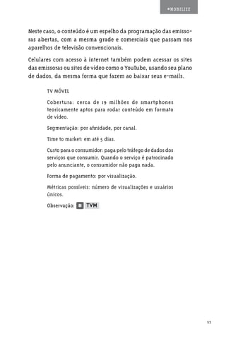 #MOBILIZE



Neste caso, o conteúdo é um espelho da programação das emisso-
ras abertas, com a mesma grade e comerciais que passam nos
aparelhos de televisão convencionais.
Celulares com acesso à internet também podem acessar os sites
das emissoras ou sites de vídeo como o YouTube, usando seu plano
de dados, da mesma forma que fazem ao baixar seus e-mails.

       TV MÓVEL
       Cobertura: cerca de 19 milhões de smartphones
       teoricamente aptos para rodar conteúdo em formato
       de vídeo.
       Segmentação: por afinidade, por canal.
       Time to market: em até 5 dias.
       Custo para o consumidor: paga pelo tráfego de dados dos
       serviços que consumir. Quando o serviço é patrocinado
       pelo anunciante, o consumidor não paga nada.
       Forma de pagamento: por visualização.
       Métricas possíveis: número de visualizações e usuários
       únicos.
       Observação:




                                                                       53
 