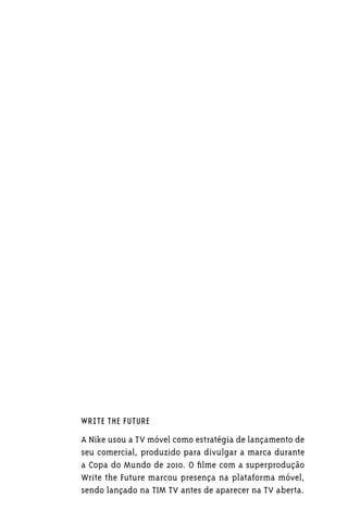 WRITE THE FUTURE

A Nike usou a TV móvel como estratégia de lançamento de
seu comercial, produzido para divulgar a marca durante
a Copa do Mundo de 2010. O filme com a superprodução
Write the Future marcou presença na plataforma móvel,
sendo lançado na TIM TV antes de aparecer na TV aberta.
 