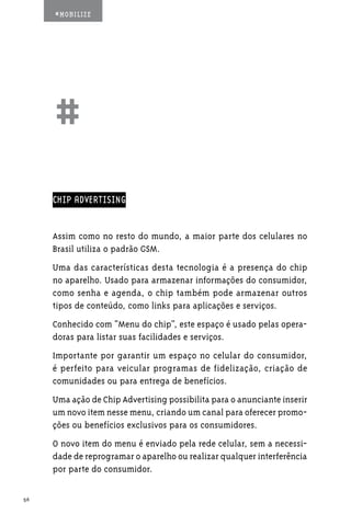 #MOBILIZE




     ##
     CHIP ADVERTISING


     Assim como no resto do mundo, a maior parte dos celulares no
     Brasil utiliza o padrão GSM.
     Uma das características desta tecnologia é a presença do chip
     no aparelho. Usado para armazenar informações do consumidor,
     como senha e agenda, o chip também pode armazenar outros
     tipos de conteúdo, como links para aplicações e serviços.
     Conhecido com “Menu do chip”, este espaço é usado pelas opera-
     doras para listar suas facilidades e serviços.
     Importante por garantir um espaço no celular do consumidor,
     é perfeito para veicular programas de fidelização, criação de
     comunidades ou para entrega de benefícios.
     Uma ação de Chip Advertising possibilita para o anunciante inserir
     um novo item nesse menu, criando um canal para oferecer promo-
     ções ou benefícios exclusivos para os consumidores.
     O novo item do menu é enviado pela rede celular, sem a necessi-
     dade de reprogramar o aparelho ou realizar qualquer interferência
     por parte do consumidor.

56
 