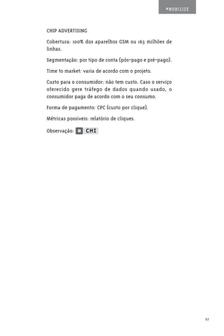 #MOBILIZE



CHIP ADVERTISING
Cobertura: 100% dos aparelhos GSM ou 163 milhões de
linhas.
Segmentação: por tipo de conta (pós-pago e pré-pago).
Time to market: varia de acordo com o projeto.
Custo para o consumidor: não tem custo. Caso o serviço
oferecido gere tráfego de dados quando usado, o
consumidor paga de acordo com o seu consumo.
Forma de pagamento: CPC (custo por clique).
Métricas possíveis: relatório de cliques.

Observação:




                                                               57
 