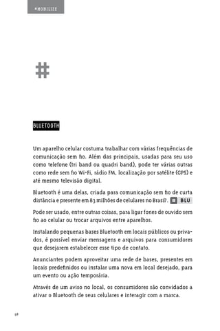 #MOBILIZE




     ##
     BLUETOOTH


     Um aparelho celular costuma trabalhar com várias frequências de
     comunicação sem fio. Além das principais, usadas para seu uso
     como telefone (tri band ou quadri band), pode ter várias outras
     como rede sem fio Wi-Fi, rádio FM, localização por satélite (GPS) e
     até mesmo televisão digital.
     Bluetooth é uma delas, criada para comunicação sem fio de curta
     distância e presente em 83 milhões de celulares no Brasil1.
     Pode ser usado, entre outras coisas, para ligar fones de ouvido sem
     fio ao celular ou trocar arquivos entre aparelhos.
     Instalando pequenas bases Bluetooth em locais públicos ou priva-
     dos, é possível enviar mensagens e arquivos para consumidores
     que desejarem estabelecer esse tipo de contato.
     Anunciantes podem aproveitar uma rede de bases, presentes em
     locais predefinidos ou instalar uma nova em local desejado, para
     um evento ou ação temporária.
     Através de um aviso no local, os consumidores são convidados a
     ativar o Bluetooth de seus celulares e interagir com a marca.

58
 