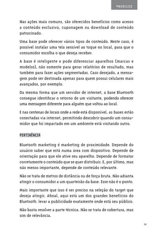 #MOBILIZE



Nas ações mais comuns, são oferecidos benefícios como acesso
a conteúdo exclusivo, cuponagem ou download de conteúdo
patrocinado.
Uma base pode oferecer vários tipos de conteúdo. Neste caso, é
possível instalar uma tela sensível ao toque no local, para que o
consumidor escolha o que deseja receber.
A base é inteligente e pode diferenciar aparelhos (marcas e
modelos), não somente para gerar relatórios de resultado, mas
também para fazer ações segmentadas. Caso desejado, a mensa-
gem pode ser destinada apenas para quem possui celulares mais
avançados, por exemplo.
Da mesma forma que um servidor de internet, a base Bluetooth
consegue identificar o retorno de um visitante, podendo oferecer
uma mensagem diferente para alguém que voltou ao local.
E nas centenas de locais onde a rede está disponível, as bases estão
conectadas via internet, permitindo descobrir quando um consu-
midor que foi impactado em um ambiente está visitando outro.

PERTINÊNCIA

Bluetooth marketing é marketing de proximidade. Depende do
usuário saber que está numa área com dispositivo. Depende de
orientação para que ele ative seu aparelho. Depende de formatar
corretamente o conteúdo que se quer distribuir. E, por último, mas
não menos importante, depende de conteúdo relevante.
Não se trata de metros de distância ou de força bruta. Não adianta
atingir o consumidor a um quarteirão da base. Esse não é o ponto.
Mais importante que isso é ser preciso na seleção do target que
deseja atingir. Afinal, aqui está um dos grandes benefícios do
Bluetooth: levar a publicidade exatamente onde está seu público.
Não basta resolver a parte técnica. Não se trata de cobertura, mas
sim de relevância.
                                                                       59
 