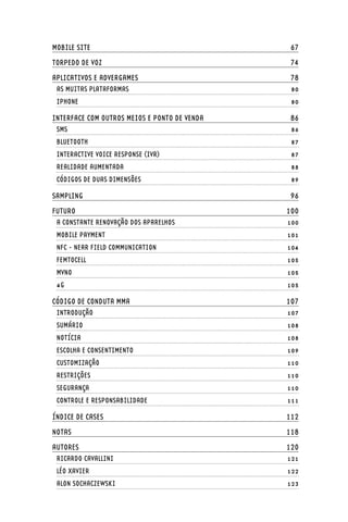 MOBILE SITE	                                    67
TORPEDO DE VOZ	                                 74
APLICATIVOS E ADVERGAMES	                       78
 AS MUITAS PLATAFORMAS	                         80
 IPHONE	                                        80

INTERFACE COM OUTROS MEIOS E PONTO DE VENDA	    86
 SMS	                                           86
 BLUETOOTH	                                     87
 INTERACTIVE VOICE RESPONSE (IVR)	              87
 REALIDADE AUMENTADA	                           88
 CÓDIGOS DE DUAS DIMENSÕES	                     89

SAMPLING	                                       96
FUTURO	                                        100
 A CONSTANTE RENOVAÇÃO DOS APARELHOS	          100
 MOBILE PAYMENT 	                              101
 NFC - NEAR FIELD COMMUNICATION	               104
 FEMTOCELL	                                    105
 MVNO	                                         105
 4G	                                           105

CÓDIGO DE CONDUTA MMA	                         107
 INTRODUÇÃO	                                   107
 SUMÁRIO	                                      108
 NOTÍCIA	                                      108
 ESCOLHA E CONSENTIMENTO	                      109
 CUSTOMIZAÇÃO	                                 110
 RESTRIÇÕES	                                   110
 SEGURANÇA	                                    110
 CONTROLE E RESPONSABILIDADE	                  111

ÍNDICE DE CASES	                               112
NOTAS	                                         118
AUTORES	                                       120
 RICARDO CAVALLINI	                            121
 LÉO XAVIER	                                   122
 ALON SOCHACZEWSKI	                            123
 