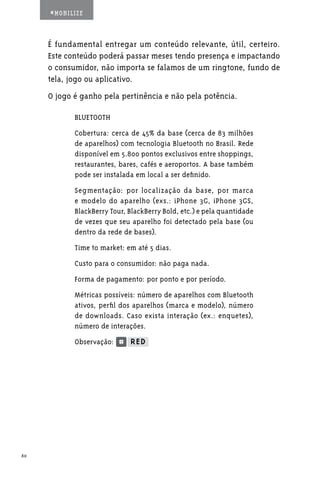 #MOBILIZE



     É fundamental entregar um conteúdo relevante, útil, certeiro.
     Este conteúdo poderá passar meses tendo presença e impactando
     o consumidor, não importa se falamos de um ringtone, fundo de
     tela, jogo ou aplicativo.
     O jogo é ganho pela pertinência e não pela potência.

            BLUETOOTH
            Cobertura: cerca de 45% da base (cerca de 83 milhões
            de aparelhos) com tecnologia Bluetooth no Brasil. Rede
            disponível em 5.800 pontos exclusivos entre shoppings,
            restaurantes, bares, cafés e aeroportos. A base também
            pode ser instalada em local a ser definido.
            Segmentação: por localização da base, por marca
            e modelo do aparelho (exs.: iPhone 3G, iPhone 3GS,
            BlackBerry Tour, BlackBerry Bold, etc.) e pela quantidade
            de vezes que seu aparelho foi detectado pela base (ou
            dentro da rede de bases).
            Time to market: em até 5 dias.
            Custo para o consumidor: não paga nada.
            Forma de pagamento: por ponto e por período.
            Métricas possíveis: número de aparelhos com Bluetooth
            ativos, perfil dos aparelhos (marca e modelo), número
            de downloads. Caso exista interação (ex.: enquetes),
            número de interações.
            Observação:




60
 