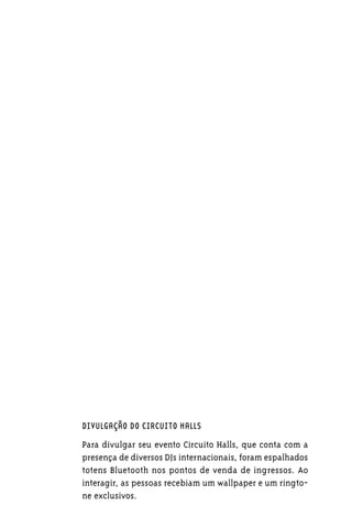 DIVULGAÇÃO DO CIRCUITO HALLS

Para divulgar seu evento Circuito Halls, que conta com a
presença de diversos DJs internacionais, foram espalhados
totens Bluetooth nos pontos de venda de ingressos. Ao
interagir, as pessoas recebiam um wallpaper e um ringto-
ne exclusivos.
 