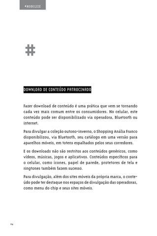 #MOBILIZE




     ##
     DOWNLOAD DE CONTEÚDO PATROCINADO


     Fazer download de conteúdo é uma prática que vem se tornando
     cada vez mais comum entre os consumidores. No celular, este
     conteúdo pode ser disponibilizado via operadora, Bluetooth ou
     internet.
     Para divulgar a coleção outono-inverno, o Shopping Anália Franco
     disponibilizou, via Bluetooth, seu catálogo em uma versão para
     aparelhos móveis, em totens espalhados pelos seus corredores.
     E os downloads não são restritos aos conteúdos genéricos, como
     vídeos, músicas, jogos e aplicativos. Conteúdos específicos para
     o celular, como ícones, papel de parede, protetores de tela e
     ringtones também fazem sucesso.
     Para divulgação, além dos sites móveis da própria marca, o conte-
     údo pode ter destaque nos espaços de divulgação das operadoras,
     como menu do chip e seus sites móveis.




64
 