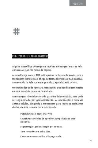 #MOBILIZE




##
PUBLICIDADE EM TELAS INATIVAS


Alguns aparelhos conseguem receber mensagem em sua tela,
enquanto estão em modo de espera.
A semelhança com o SMS está apenas na forma de envio, pois a
mensagem é interativa e chega de forma silenciosa e não invasiva,
aparecendo na tela somente quando o aparelho está ocioso.
O consumidor pode ignorar a mensagem, que não fica nem mesmo
em sua memória ou caixa de entrada.
A mensagem não é direcionada para um único usuário, mas pode
ser segmentada por geolocalização. A localização é feita via
antena celular, dirigindo a mensagem para todos os assinantes
dentro da área de cobertura selecionada.

       PUBLICIDADE EM TELAS INATIVAS
       Cobertura: 6 milhões de aparelhos compatíveis na base
       de opt-in.
       Segmentação: geolocalização por antenas.
       Time to market: em até 10 dias.
       Custo para o consumidor: não paga nada.
                                                                     65
 