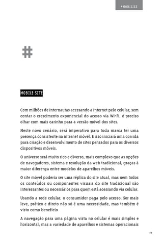 #MOBILIZE




##
MOBILE SITE


Com milhões de internautas acessando a internet pelo celular, sem
contar o crescimento exponencial do acesso via Wi-Fi, é preciso
olhar com mais carinho para a versão móvel dos sites.
Neste novo cenário, será imperativo para toda marca ter uma
presença consistente na internet móvel. E isso iniciará uma corrida
para criação e desenvolvimento de sites pensados para os diversos
dispositivos móveis.
O universo será muito rico e diverso, mais complexo que as opções
de navegadores, sistema e resolução da web tradicional, graças à
maior diferença entre modelos de aparelhos móveis.
O site móvel poderia ser uma réplica do site atual, mas nem todos
os conteúdos ou componentes visuais do site tradicional são
interessantes ou necessários para quem está acessando via celular.
Usando a rede celular, o consumidor paga pelo acesso. Ser mais
leve, prático e direto não só é uma necessidade, mas também é
visto como benefício
A navegação para uma página vista no celular é mais simples e
horizontal, mas a variedade de aparelhos e sistemas operacionais
                                                                      67
 