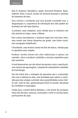 #MOBILIZE



     (são 8: Symbian, BlackBerry, Apple, Microsoft Windows, Bada,
     Android, Palm e Linux), resulta em diversos browsers e centenas
     de tamanhos de telas.
     Para resolver o problema que esta grande variedade traz, a
     diagramação e a arquitetura de informação dos sites podem ser
     divididas em três tipos básicos.
     A primeira, mais complexa, seria voltada para os celulares com
     tela sensível ao toque, como o iPhone.
     Para outros smartphones e celulares high-end com boas telas,
     uma versão com ícones dispostos em grade, com ótimo visual,
     mas navegação simplificada.
     E finalmente, uma terceira versão em lista de menus, voltada para
     os aparelhos mais simples.
     Produzir versões móveis dos sites tradicionais é apenas um
     caminho. Outro é produzir conteúdos e serviços específicos para
     este momento.
     A Ford desenvolveu um site móvel em parceria com o canal Rural,
     com notícias de agronegócio, cotações de commodities e detalhes
     do Ford Ranger.
     Um site móvel tem a vantagem de aproveitar que o consumidor
     está com o telefone na mão, com facilidade para indicar o conte-
     údo para seus amigos e abrindo várias possibilidades como click-
     to-call, click-to-sms, geolocalização (click-to-locate), download
     de conteúdos e cuponagem.
     Criado para o evento Boteco Bohemia, o site móvel da cervejaria
     tinha lista de bares, petiscos, localizador e click-to-call dos bares
     participantes da ação.




68
 