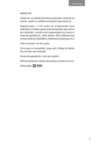 #MOBILIZE



MOBILE SITE
Cobertura: 20 milhões de linhas acessando a internet via
celular, sendo 8,2 milhões em banda larga móvel 3G.
Segmentação: o site pode ser programado para
identificar o sistema operacional do aparelho que acessa
seu conteúdo, criando uma segmentação por marca e
linha de aparelho (ex.: iPad, iPhone, iPod, telefones com
sistema Android, BlackBerry, telefones da Samsung, etc.)
Time to market: em até 15 dias.
Custo para o consumidor: paga pelo tráfego de dados
dos serviços que consumir.
Forma de pagamento: custo por projeto.
Métricas possíveis: número de acessos e usuários únicos.
Observação:




                                                                  69
 